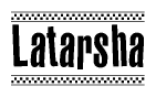 The image is a black and white clipart of the text Latarsha in a bold, italicized font. The text is bordered by a dotted line on the top and bottom, and there are checkered flags positioned at both ends of the text, usually associated with racing or finishing lines.