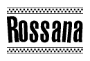 The image is a black and white clipart of the text Rossana in a bold, italicized font. The text is bordered by a dotted line on the top and bottom, and there are checkered flags positioned at both ends of the text, usually associated with racing or finishing lines.