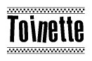 The image is a black and white clipart of the text Toinette in a bold, italicized font. The text is bordered by a dotted line on the top and bottom, and there are checkered flags positioned at both ends of the text, usually associated with racing or finishing lines.