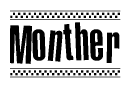 The image is a black and white clipart of the text Monther in a bold, italicized font. The text is bordered by a dotted line on the top and bottom, and there are checkered flags positioned at both ends of the text, usually associated with racing or finishing lines.