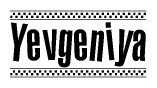 The image is a black and white clipart of the text Yevgeniya in a bold, italicized font. The text is bordered by a dotted line on the top and bottom, and there are checkered flags positioned at both ends of the text, usually associated with racing or finishing lines.